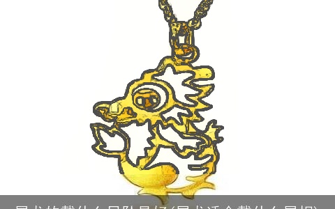 属龙的戴什么吊坠最好(属龙适合戴什么属相)