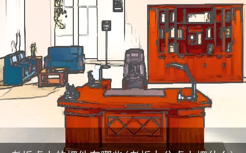 老板桌上的摆件有哪些(老板办公桌上摆什么)