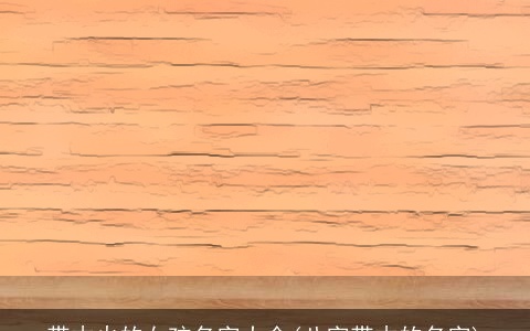 带木火的女孩名字大全(八字带木的名字)