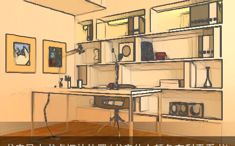 书房风水书桌摆放位置(书房什么颜色有利于看书)