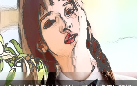 女孩缺火起名字(女孩子缺火取什么名字比较好)