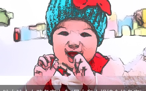 缺火缺土女孩名字大全(属火和土相结合的名字)