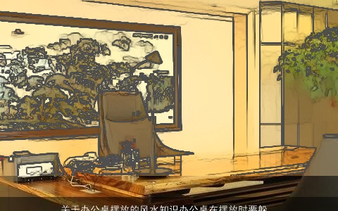 关于办公桌摆放的风水知识办公桌在摆放时要躲开流年风水的大凶方位防止凶煞之气对自己的伤害