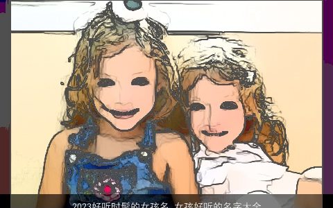 2023好听时髦的女孩名 女孩好听的名字大全又有内涵2023 好听好听内涵的女孩名字大全