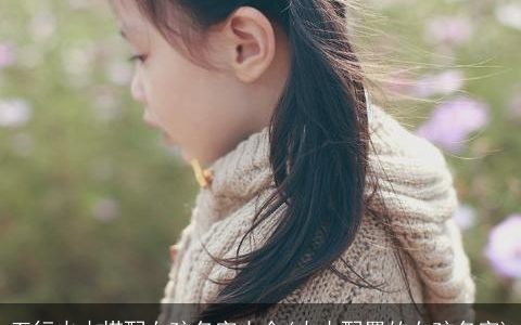 五行火木搭配女孩名字大全(火木配置的女孩名字)