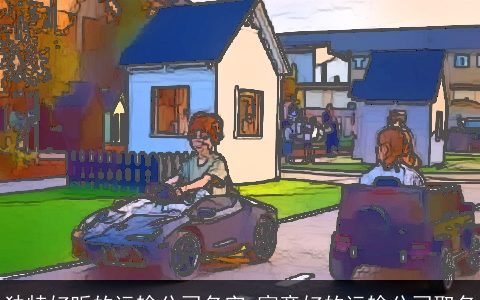 独特好听的运输公司名字 寓意好的运输公司取名