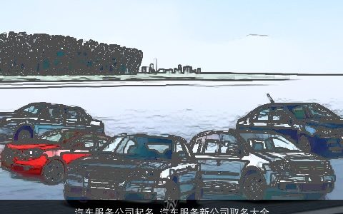 汽车服务公司起名 汽车服务新公司取名大全字大全参考 2024新颖有涵养的公司公司名