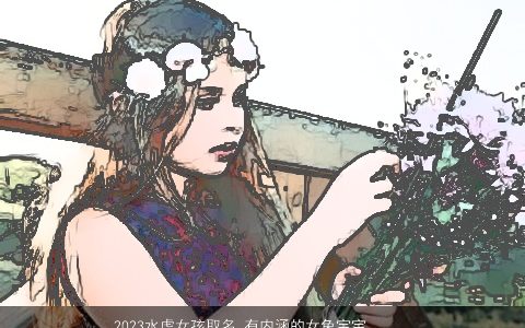 2023水虎女孩取名 有内涵的女兔宝宝名字大全 独一无二内涵的虎女孩女虎宝宝名