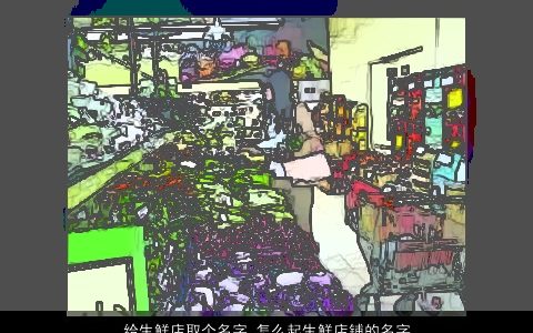 给生鲜店取个名字 怎么起生鲜店铺的名字大全 2024温柔文静诗意的店铺名字最新