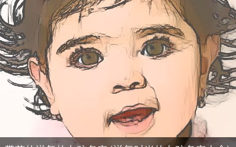 带芷的洋气的女孩名字(洋气时尚的女孩名字大全)