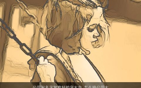 公司起名字寓意好的字大全 怎么给公司大全取名大全用字 好听寓意的公司公司名字