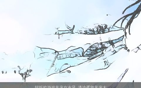 好听的游戏名字女古风 清冷孤傲名字大全推荐2023 好听古风的游戏女名字