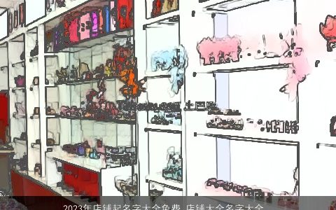 2024年店铺起名字大全免费 店铺大全名字大全好听  取名大全网 霸气好听的店铺店铺名字挑选