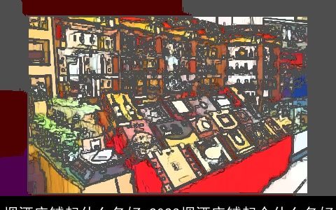 烟酒店铺起什么名好 2024烟酒店铺起个什么名好