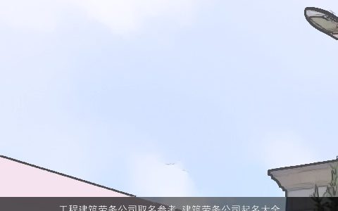 工程建筑劳务公司取名参考 建筑劳务公司起名大全 温柔文静劳务公司起名大全天玄网叁的公司公司名