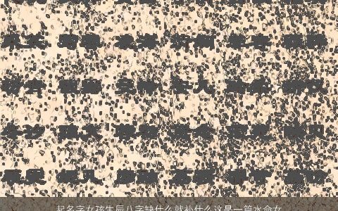 起名字女孩生辰八字缺什么就补什么这是一篇水命女孩的取名大全 2023高雅有涵养的女孩八字女孩名