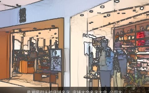 最潮吸引人的店铺名字_店铺大全名字大全_公司大全起名大全 2023好听最潮的店铺店铺公司名筛选