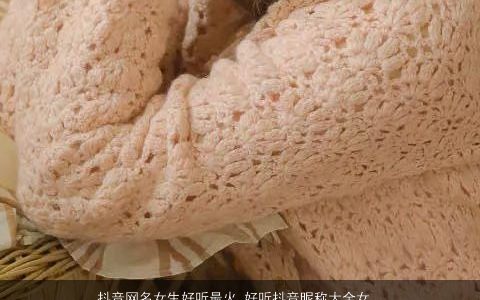 抖音网名女生好听最火 好听抖音昵称大全女 好听好听的抖音网名女生抖音昵称女名字筛选