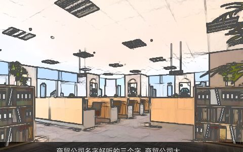 商贸公司名字好听的三个字 商贸公司大全名字大全最新 好听好听的公司公司名字