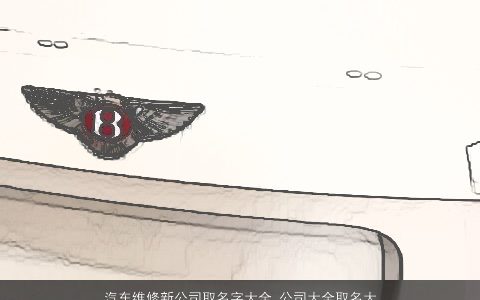 汽车维修新公司取名字大全 公司大全取名大全参考 洋气有内涵的公司公司名字大全最新