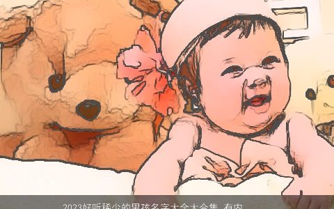 2023好听稀少的男孩名字大全大合集 有内涵有寓意 好听稀少内涵寓意的男孩名字大全最新