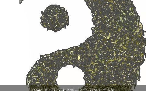 环保公司起名字大全集三个字 取名大全小妙招有哪些 2024独一无二好听的公司名字