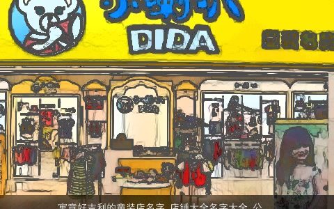 寓意好吉利的童装店名字_店铺大全名字大全_公司大全起名大全 寓意吉利的店名店铺公司名字大全