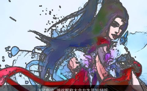 浅黛梨妆 游戏昵称大全女生简短好听 2023高雅好听的游戏昵称女生名字大全
