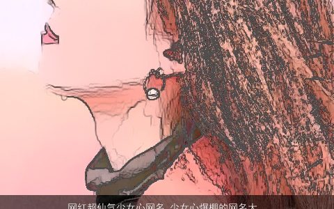 网红超仙气少女心网名 少女心爆棚的网名大全 温柔文静仙气的女网名女网名名字大全最新