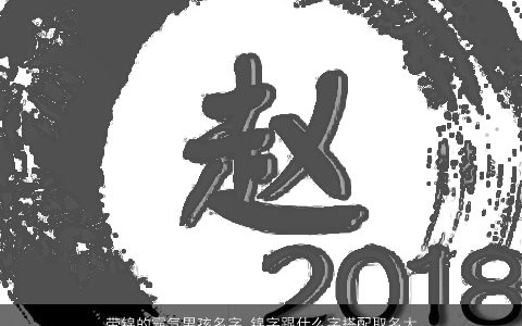 带锦的霸气男孩名字 锦字跟什么字搭配取名大全最佳 有涵养霸气的带锦字男孩名字大全推荐