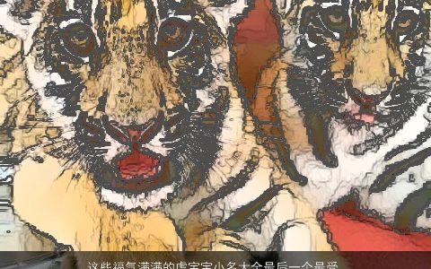 这些福气满满的虎宝宝小名大全最后一个最受欢迎 温柔文静名字网叁的虎宝宝小名名字大全