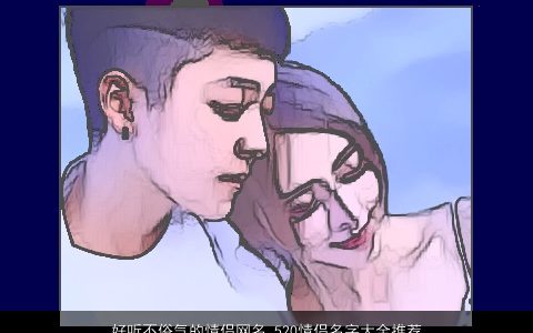 好听不俗气的情侣网名 520情侣名字大全推荐 2023帅气好听的情侣网名情侣名字大全最新