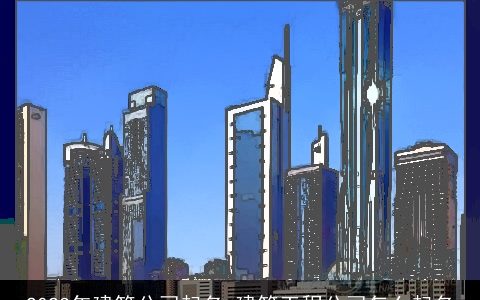 2024年建筑公司起名 建筑工程公司怎么起名