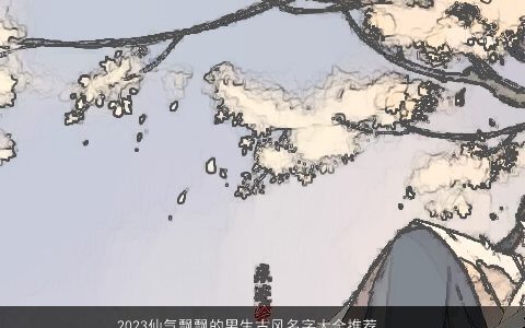 2023仙气飘飘的男生古风名字大全推荐 诗意唯美 仙气古风诗意唯美的男生名最新