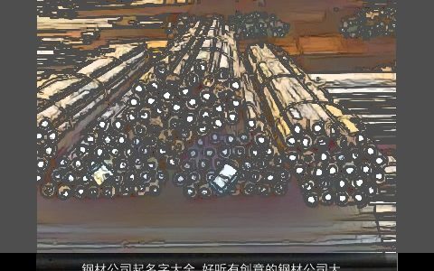 钢材公司起名字大全 好听有创意的钢材公司大全名字大全 好听有创意的公司公司名字大全最新