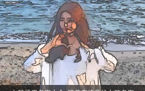 女孩姓王名字大全 唯美有诗意的女孩名字