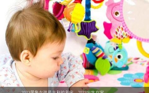 2023属兔女孩最吉利的名字  2023出生女宝宝取名大全技巧 好听吉利的虎女孩女宝宝名字大全最新