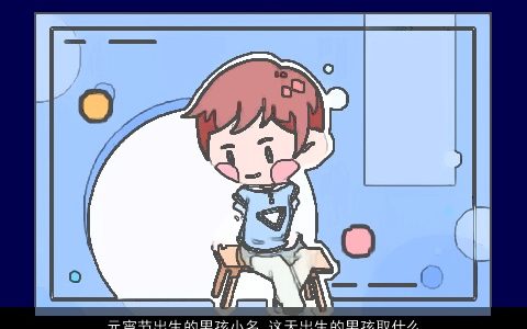 元宵节出生的男孩小名 这天出生的男孩取什么名字大全好 新颖有涵养的男孩小名男孩名最新