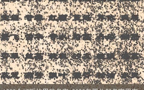 1200个好听的男孩名字 2023年婴儿起名宜用字_