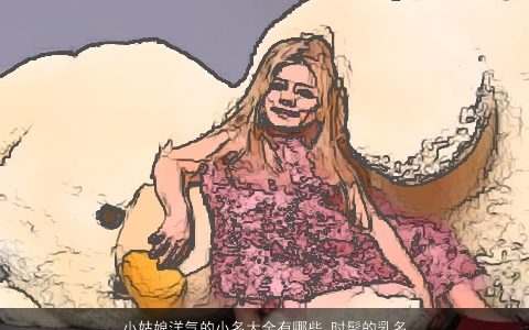 小姑娘洋气的小名大全有哪些 时髦的乳名推荐 2023新颖洋气的小名乳名名精选