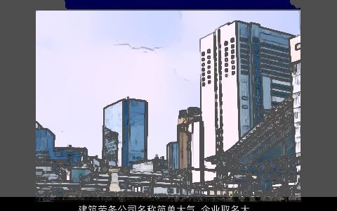 建筑劳务公司名称简单大气 企业取名大全高端有文化 简单大气高端的公司名最新