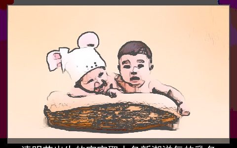 清明节出生的宝宝取小名新潮洋气的乳名