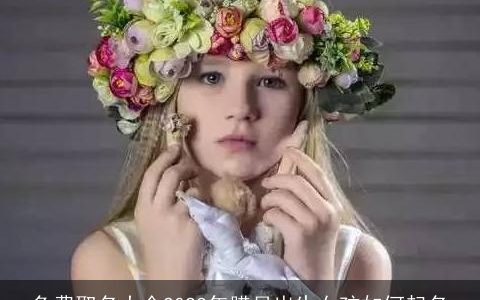 免费取名大全2023年腊月出生女孩如何起名