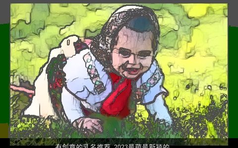 有创意的乳名推荐 2023最萌最新颖的小名大全 有创意新颖的乳名小名名字大全