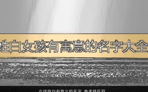 女孩姓白有意义的名字 参考姓氏取名大全方法推荐 的白姓女孩名字最新