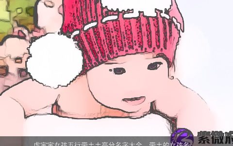 虎宝宝女孩五行带土土高分名字大全  带土的女孩名字怎么取 漂亮有涵养的五行带土的虎宝宝女孩名字筛选