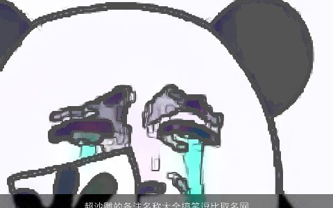 超沙雕的备注名称大全搞笑逗比取名网2023搞笑逗比的宝宝名字大全最新