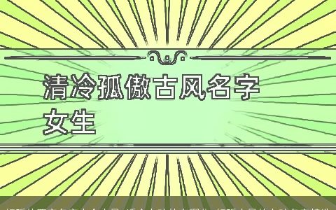 好听的四字名字大全古风 适合女孩的有哪些 好听古风的女孩名字精选