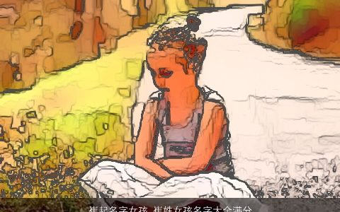 崔起名字女孩 崔姓女孩名字大全满分 2023吉祥高雅的崔姓女孩名字最新