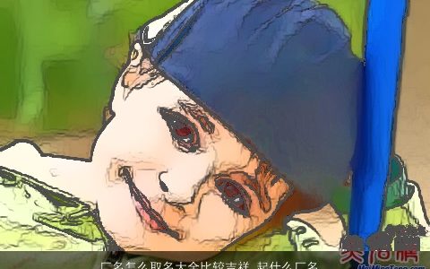 厂名怎么取名大全比较吉祥 起什么厂名好听又吉祥 吉祥好听吉祥的小孩名字大全